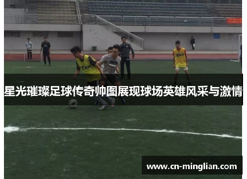星光璀璨足球传奇帅图展现球场英雄风采与激情