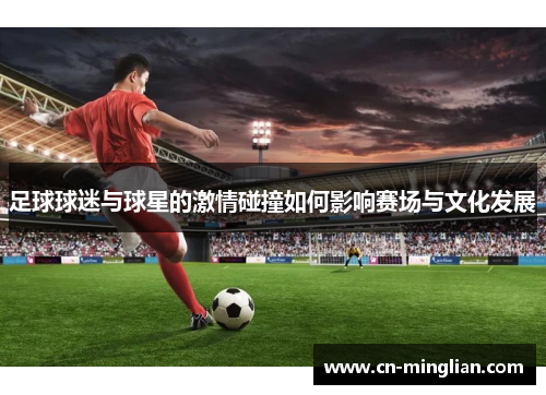足球球迷与球星的激情碰撞如何影响赛场与文化发展