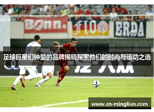 足球巨星们钟爱的品牌揭晓探索他们的时尚与运动之选
