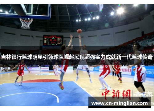 吉林银行篮球明星引领球队崛起展现超强实力成就新一代篮球传奇