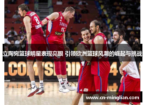 立陶宛篮球明星表现亮眼 引领欧洲篮球风潮的崛起与挑战