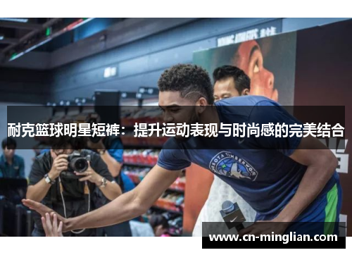 耐克篮球明星短裤：提升运动表现与时尚感的完美结合